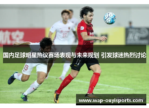 国内足球明星热议赛场表现与未来规划 引发球迷热烈讨论