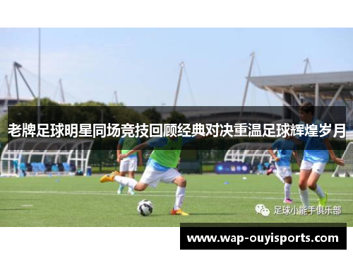 老牌足球明星同场竞技回顾经典对决重温足球辉煌岁月