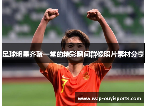 足球明星齐聚一堂的精彩瞬间群像照片素材分享