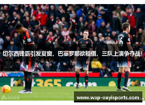 切尔西锋霸引发夏窗，巴塞罗那欲租借，三队上演争夺战！